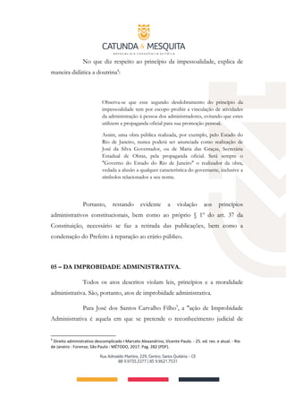 No que diz respeito ao princípio da impessoalidade, explica de
maneira didática a doutrina4
:
Observa-se que esse segundo desdobramento do princípio da
impessoalidade tem por escopo proibir a vinculação de atividades
da adrninistração à pessoa dos administradores, evitando que estes
utilizem a propaganda oficial para sua promoção pessoal.
Assim, uma obra pública realizada, por exemplo, pelo Estado do
Rio de Janeiro, nunca poderá ser anunciada como realização de
José da Silva Governador, ou de Maria das Graças, Secretária
Estadual de Obras, pela propaganda oficial. Será sempre o
"Governo do Estado do Rio de Janeiro" o realizador da obra,
vedada a alusão a qualquer característica do governante, inclusive a
símbolos relacionados a seu nome.
Portanto, restando evidente a violação aos princípios
administrativos constitucionais, bem como ao próprio § 1º do art. 37 da
Constituição, necessário se faz a retirada das publicações, bem como a
condenação do Prefeito à reparação ao erário público.
05 – DA IMPROBIDADE ADMINISTRATIVA.
Todos os atos descritos violam leis, princípios e a moralidade
administrativa. São, portanto, atos de improbidade administrativa.
Para José dos Santos Carvalho Filho5
, a "ação de Improbidade
Administrativa é aquela em que se pretende o reconhecimento judicial de
4
Direito administrativo descomplicado I Marcelo Alexandrino, Vicente Paulo. - 25. ed. rev. e atual. - Rio
de Janeiro : Forense; São Paulo : MÉTODO, 2017. Pag. 282 (PDF).
 