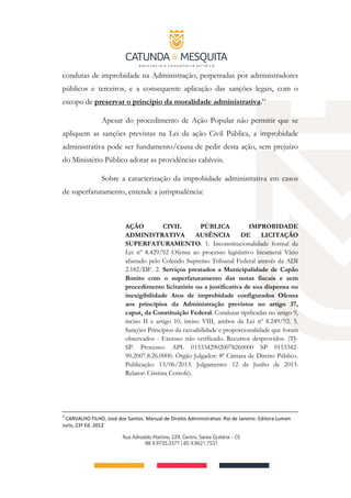 condutas de improbidade na Administração, perpetradas por administradores
públicos e terceiros, e a consequente aplicação das sanções legais, com o
escopo de preservar o princípio da moralidade administrativa.”
Apesar do procedimento de Ação Popular não permitir que se
apliquem as sanções previstas na Lei da ação Civil Pública, a improbidade
administrativa pode ser fundamento/causa de pedir desta ação, sem prejuízo
do Ministério Público adotar as providências cabíveis.
Sobre a caracterização da improbidade administrativa em casos
de superfaturamento, entende a jurisprudência:
AÇÃO CIVIL PÚBLICA IMPROBIDADE
ADMINISTRATIVA AUSÊNCIA DE LICITAÇÃO
SUPERFATURAMENTO. 1. Inconstitucionalidade formal da
Lei nº 8.429/92 Ofensa ao processo legislativo bicameral Vício
afastado pelo Colendo Supremo Tribunal Federal através da ADI
2.182/DF. 2. Serviços prestados a Municipalidade de Capão
Bonito com o superfaturamento das notas fiscais e sem
procedimento licitatório ou a justificativa de sua dispensa ou
inexigibilidade Atos de improbidade configurados Ofensa
aos princípios da Administração previstos no artigo 37,
caput, da Constituição Federal. Condutas tipificadas no artigo 9,
inciso II e artigo 10, inciso VIII, ambos da Lei nº 8.249/92. 5.
Sanções Princípios da razoabilidade e proporcionalidade que foram
observados - Excesso não verificado. Recursos desprovidos. (TJ-
SP. Processo: APL 01533429020078260000 SP 0153342-
90.2007.8.26.0000. Órgão Julgador: 8ª Câmara de Direito Público.
Publicação: 13/06/2013. Julgamento: 12 de Junho de 2013.
Relator: Cristina Cotrofe).
5
CARVALHO FILHO, José dos Santos. Manual de Direito Administrativo. Rio de Janeiro: Editora Lumen
Juris, 23ª Ed. 2012
 