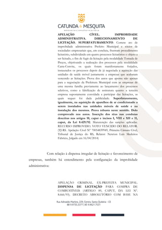 APELAÇÃO CÍVEL. IMPROBIDADE
ADMINISTRATIVA. DIRECIONAMENTO DE
LICITAÇÃO. SUPERFATURAMENTO. Comete ato de
improbidade administrativa Prefeito Municipal e sócios de
sociedades empresariais que, em concluiu, frustram procedimento
licitatório, subdividindo em quatro processos licitatórios o objeto a
ser licitado, a fim de fugir da licitação pela modalidade Tomada de
Preços, objetivando a realização dos processos pela modalidade
Carta-Convite, os quais foram manifestamente forjados,
instaurados os processos depois de já negociada a aquisição das
unidades de saúde móvel juntamente a empresas que acabaram
vencendo as licitações. Prova dos autos que aponta não apenas
para a negociação da Prefeitura Municipal com as empresas de
uma mesma família previamente ao lançamento dos processos
seletivos, como a falsificação de assinatura quanto a terceira
empresa supostamente convidada a participar das licitações, as
quais sequer foi dada publicidade. Superfaturamento,
igualmente, na aquisição de aparelhos de ar condicionado a
serem instalados nas unidades móveis de saúde e na
instalação dos mesmos. Prova robusta neste sentido. Dolo
comprovado nos autos. Inserção dos réus nas condutas
descritas nos artigos 10, caput e incisos I, VIII e XII e 11,
caput, da Lei 8.429/92. Manutenção das sanções aplicadas.
RECURSO IMPROVIDO. VOTO VENCIDO DO RELATOR.
(TJ-RS. Apelação Cível Nº 70054839949, Primeira Câmara Cível,
Tribunal de Justiça do RS, Relator: Newton Luís Medeiros
Fabrício, Julgado em 16/04/2014)
Com relação à dispensa irregular de licitação e favorecimento de
empresas, também há entendimento pela configuração da improbidade
administrativa:
APELAÇÃO CRIMINAL. EX-PREFEITA MUNICIPAL.
DISPENSA DE LICITAÇÃO PARA COMPRA DE
COMBUSTÍVEIS (ARTIGO 89, CAPUT, DA LEI Nº.
8.666/93). DECRETO ABSOLUTÓRIO COM BASE NA
 