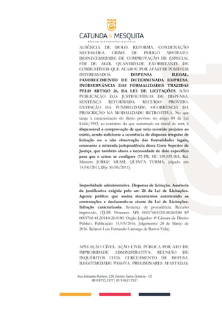 AUSÊNCIA DE DOLO. REFORMA. CONDENAÇÃO
NECESSÁRIA. CRIME DE PERIGO ABSTRATO.
DESNECESSIDADE DE COMPROVAÇÃO DE ESPECIAL
FIM DE AGIR. QUANTIDADE EXORBITANTE DE
COMBUSTÍVEIS QUE ACABOU POR AFASTAR POSSÍVEIS
INTERESSADOS. DISPENSA ILEGAL.
FAVORECIMENTO DE DETERMINADA EMPRESA.
INOBSERVÂNCIA DAS FORMALIDADES TRAZIDAS
PELO ARTIGO 26, DA LEI DE LICITAÇÕES. NÃO
PUBLICAÇÃO DAS JUSTIFICATIVAS DE DISPENSA.
SENTENÇA REFORMADA. RECURSO PROVIDO.
EXTINÇÃO DA PUNIBILIDADE. OCORRÊNCIA DA
PRESCRIÇÃO NA MODALIDADE RETROATIVA. No que
tange à caracterização do ilícito previsto no artigo 89 da Lei
8.666/1993, ao contrário do que sustentado na inicial do writ, é
dispensável a comprovação de que teria ocorrido prejuízo ao
erário, sendo suficiente a ocorrência de dispensa irregular de
licitação ou a não observação das formalidades legais,
consoante a reiterada jurisprudência desta Corte Superior de
Justiça, que também afasta a necessidade de dolo específico
para que o crime se configure (TJ-PR. HC 109.039/BA, Rel.
Ministro JORGE MUSSI, QUINTA TURMA, julgado em
14/06/2011, DJe 30/06/2011).
Improbidade administrativa. Dispensa de licitação. Ausência
da justificativa exigida pelo art. 26 da Lei de Licitações.
Agente público que assina documentos autorizando as
contratações e declarando-se ciente da Lei de Licitações.
Infração caracterizada. Sentença de procedência. Recurso
improvido. (TJ-SP. Processo: APL 00017604120148260180 SP
0001760-41.2014.8.26.0180. Órgão Julgador: 4ª Câmara de Direito
Público. Publicação: 31/03/2016. Julgamento: 28 de Março de
2016. Relator: Luis Fernando Camargo de Barros Vida).
APELAÇÃO CÍVEL. AÇÃO CIVIL PÚBLICA POR ATO DE
IMPROBIDADE ADMINISTRATIVA. REUNIÃO DE
INQUÉRITOS CIVIS. CERCEAMENTO DE DEFESA.
ILEGITIMIDADE PASSIVA. PRELIMINARES AFASTADAS.
 