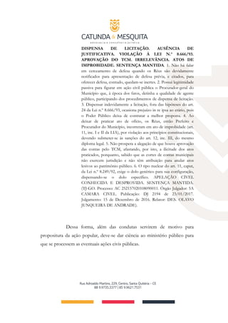 DISPENSA DE LICITAÇÃO. AUSÊNCIA DE
JUSTIFICATIVA. VIOLAÇÃO À LEI N.º 8.666/93.
APROVAÇÃO DO TCM. IRRELEVÂNCIA. ATOS DE
IMPROBIDADE. SENTENÇA MANTIDA. 1. Não há falar
em cerceamento de defesa quando os Réus são devidamente
notificados para apresentação de defesa prévia, e citados, para
oferecer defesa, contudo, quedam-se inertes. 2. Possui legitimidade
passiva para figurar em ação civil pública o Procurador-geral do
Município que, à época dos fatos, detinha a qualidade de agente
público, participando dos procedimentos de dispensa de licitação.
3. Dispensar indevidamente a licitação, fora das hipóteses do art.
24 da Lei n.º 8.666/93, ocasiona prejuízo in re ipsa ao erário, pois
o Poder Público deixa de contratar a melhor proposta. 4. Ao
deixar de praticar ato de ofício, os Réus, então Prefeito e
Procurador do Município, incorreram em ato de improbidade (art.
11, inc. I e II da LIA), por violação aos princípios constitucionais,
devendo submeter-se às sanções do art. 12, inc. III, do mesmo
diploma legal. 5. Não prospera a alegação de que houve aprovação
das contas pelo TCM, afastando, por isto, a ilicitude dos atos
praticados, porquanto, sabido que as cortes de contas municipais
não exercem jurisdição e não têm atribuição para anular atos
lesivos ao patrimônio público. 6. O tipo nuclear do art. 11, caput,
da Lei n.º 8.249/92, exige o dolo genérico para sua configuração,
dispensando-se o dolo específico. APELAÇÃO CÍVEL
CONHECIDA E DESPROVIDA. SENTENÇA MANTIDA.
(TJ-GO. Processo: AC 252157020108090011. Órgão Julgador: 5A
CAMARA CIVEL. Publicação: DJ 2194 de 23/01/2017.
Julgamento: 15 de Dezembro de 2016. Relator: DES. OLAVO
JUNQUEIRA DE ANDRADE).
Dessa forma, além das condutas servirem de motivo para
propositura da ação popular, deve-se dar ciência ao ministério público para
que se processem as eventuais ações civis públicas.
 