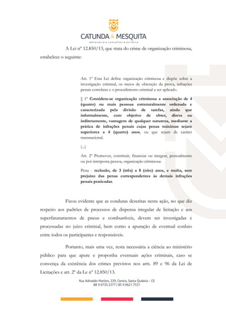 A Lei nº 12.850/13, que trata do crime de organização criminosa,
estabelece o seguinte:
Art. 1º Esta Lei define organização criminosa e dispõe sobre a
investigação criminal, os meios de obtenção da prova, infrações
penais correlatas e o procedimento criminal a ser aplicado.
§ 1º Considera-se organização criminosa a associação de 4
(quatro) ou mais pessoas estruturalmente ordenada e
caracterizada pela divisão de tarefas, ainda que
informalmente, com objetivo de obter, direta ou
indiretamente, vantagem de qualquer natureza, mediante a
prática de infrações penais cujas penas máximas sejam
superiores a 4 (quatro) anos, ou que sejam de caráter
transnacional.
(...)
Art. 2º Promover, constituir, financiar ou integrar, pessoalmente
ou por interposta pessoa, organização criminosa:
Pena - reclusão, de 3 (três) a 8 (oito) anos, e multa, sem
prejuízo das penas correspondentes às demais infrações
penais praticadas.
Ficou evidente que as condutas descritas nesta ação, no que diz
respeito aos padrões de processos de dispensa irregular de licitação e aos
superfaturamentos de pneus e combustíveis, devem ser investigadas e
processadas no juízo criminal, bem como a apuração de eventual conluio
entre todos os participantes e responsáveis.
Portanto, mais uma vez, resta necessária a ciência ao ministério
público para que apure e proponha eventuais ações criminais, caso se
convença da existência dos crimes previstos nos arts. 89 e 96 da Lei de
Licitações e art. 2º da Le nº 12.850/13.
 