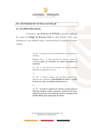 III – DO PEDIDO DE TUTELA CAUTELAR
01 – DA PREVISÃO LEGAL.
Consoante o art. 22 da Lei nº 4.717/65, é possível a aplicação
das regras do Código de Processo Civil na Ação Popular. Entre estas,
destacam-se as que dispõem sobre a tutela provisória de urgência de caráter
cautelar:
Art. 294. A tutela provisória pode fundamentar-se em urgência ou
evidência.
Parágrafo único. A tutela provisória de urgência, cautelar ou
antecipada, pode ser concedida em caráter antecedente ou
incidental.
Art. 295. A tutela provisória requerida em caráter incidental
independe do pagamento de custas.
(...)
Art. 300. A tutela de urgência será concedida quando houver
elementos que evidenciem a probabilidade do direito e o perigo
de dano ou o risco ao resultado útil do processo.
(...)
Art. 301. A tutela de urgência de natureza cautelar pode ser
efetivada mediante arresto, sequestro, arrolamento de bens,
registro de protesto contra alienação de bem e qualquer outra
medida idônea para asseguração do direito.
 