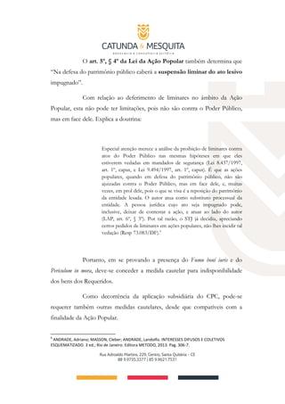 O art. 5º, § 4º da Lei da Ação Popular também determina que
“Na defesa do patrimônio público caberá a suspensão liminar do ato lesivo
impugnado”.
Com relação ao deferimento de liminares no âmbito da Ação
Popular, esta não pode ter limitações, pois não são contra o Poder Público,
mas em face dele. Explica a doutrina:
Especial atenção merece a análise da proibição de liminares contra
atos do Poder Público nas mesmas hipóteses em que eles
estiverem vedadas em mandados de segurança (Lei 8.437/1997,
art. 1º, caput, e Lei 9.494/1997, art. 1º, caput). É que as ações
populares, quando em defesa do patrimônio público, não são
ajuizadas contra o Poder Público, mas em face dele, e, muitas
vezes, em prol dele, pois o que se visa é a reposição do patrimônio
da entidade lesada. O autor atua como substituto processual da
entidade. A pessoa jurídica cujo ato seja impugnado pode,
inclusive, deixar de contestar a ação, e atuar ao lado do autor
(LAP, art. 6º, § 3º). Por tal razão, o STJ já decidiu, apreciando
certos pedidos de liminares em ações populares, não lhes incidir tal
vedação (Resp 73.083/DF).6
Portanto, em se provando a presença do Fumu boni iuris e do
Periculum in mora, deve-se conceder a medida cautelar para indisponibilidade
dos bens dos Requeridos.
Como decorrência da aplicação subsidiária do CPC, pode-se
requerer também outras medidas cautelares, desde que compatíveis com a
finalidade da Ação Popular.
6
ANDRADE, Adriano; MASSON, Cleber; ANDRADE, Landolfo. INTERESSES DIFUSOS E COLETIVOS
ESQUEMATIZADO. 3 ed.; Rio de Janeiro. Editora METODO, 2013. Pag. 306-7.
 
