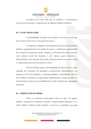 Levando-se em conta tudo que foi relatado e os documentos
anexos, resta necessário o requerimento de algumas medidas cautelares.
02 – FUMU BONI IURIS
A probabilidade do direito está evidente, com base em tudo que
já foi exposto, bem como os documentos anexos.
As dispensas irregulares, favorecimento pessoal do advogado do
prefeito, superfaturamento da compra de pneus e combustíveis, precariedade
dos serviços de transporte escolar e limpeza, as distorções das rotas escolares
com aumento irreal das distâncias e dos valores, gastos excessivos e
descontrolados com reformas das escolas, tudo está exposto na petição inicial
e comprovado através de documentos e fotos.
Não há dúvidas quanto à probabilidade do direito, pois as ações
relatadas são contrárias aos princípios constitucionais administrativos, aos
dispositivos da lei de licitações, à proporcionalidade e razoabilidade, além de
haver indícios suficientes de improbidade administrativa e crimes previstos na
lei de licitações, bem como possibilidade de ter sido formada uma organização
criminosa.
03 – PERICULUM IN MORA.
Todos os contratos mencionados estão em vigor. Os agentes
públicos responsáveis continuam atuando e representando Município. E o
erário público continua sendo usurpado e, com isso, a população, que paga
 