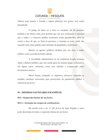 tributos para manter o Estado e espera eficiência nos gastos, está sendo
prejudicada.
O perigo de dano ou o risco ao resultado útil do processo
também é de clareza solar, pois permitir que tais atos continuem é autorizar
que o erário e o interesse público continuem sendo prejudicados, além de
correr o risco de que, ao final do processo, a sentença se torne inútil, não
restando mais erário público para defender da ilegalidade e ineficiência.
Manter os agentes públicos também põe em risco o erário
público, como será demonstrado adiante.
A moralidade administrativa já foi totalmente lesada, restando
ainda o dinheiro público, que vem sendo gasto de maneira ilegal, ineficiente e,
em alguns casos, criminosa, como fora relatado e comprovado pelos
documentos anexos.
Dessa forma, cumprido os requisitos, devem-se conceder as
medidas cautelares necessárias para preservação do patrimônio público e
eficácia do processo.
04 – MEDIDAS CAUTELARES EM ESPÉCIE.
04.1 – Suspensão liminar do ato lesivo.
04.1.1 – Licitação da compra de combustíveis.
De acordo com o art. 5º, §4º da Lei de Ação Popular, o juízo
pode determinar de início a suspensão liminar do ato lesivo.
 