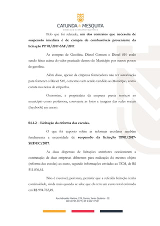 Pelo que foi relatado, um dos contratos que necessita de
suspensão imediata é de compra de combustíveis proveniente da
licitação PP 01/2017-SAF/2017.
As compras de Gasolina. Diesel Comum e Diesel S10 estão
sendo feitas acima do valor praticado dentro do Município por outros postos
de gasolina.
Além disso, apesar da empresa fornecedora não ter autorização
para fornecer o Diesel S10, o mesmo vem sendo vendido ao Município, como
consta nas notas de empenho.
Outrossim, a proprietária da empresa presta serviços ao
município como professora, consoante as fotos e imagens das redes sociais
(facebook) em anexo.
04.1.2 – Licitação da reforma das escolas.
O que foi exposto sobre as reformas escolares também
fundamenta a necessidade de suspensão da licitação TP01/2017-
SEDUC/2017.
As duas dispensas de licitações anteriores ocasionaram a
contratação de duas empresas diferentes para realização do mesmo objeto
(reforma das escolas) ao custo, segundo informações enviadas ao TCM, de R$
511.836,61.
Não é razoável, portanto, permitir que a referida licitação tenha
continuidade, ainda mais quando se sabe que ela tem um custo total estimado
em R$ 994.762,49.
 