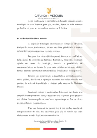 Assim sendo, deve-se suspender esta licitação enquanto durar a
tramitação da Ação Popular, para que, ao final, depois de toda instrução
probatória, ela possa ser retomada ou anulada em definitivo.
04.2 – Indisponibilidade de bens.
As dispensas de licitação relacionadas aos serviços de advocacia,
compra de pneus, combustíveis, reforma escolares, publicidade e limpeza
urbana já tiveram seus prazos de execução vencido.
Boa parte dos valores já foi repassada às empresas e o Prefeito,
funcionários da Comissão de Licitação, Secretários, Pregoeiro, continuam
agindo em nome do Município, havendo a possibilidade de
permitirem/agirem no intuito de gerar mais prejuízo ao interesse público,
ferindo de morte a moralidade administrativa e esvaziando os cofres públicos.
Já tendo sido concretizadas as ilegalidades e lesividades contra o
erário público, deve haver a reparação necessária aos cofres públicos, sem
prejuízo de ações de improbidade e criminais pelo membro do Ministério
Público.
Tendo em vista as evidentes ações deliberadas para burlar a lei
em prol do enriquecimento ilícito, é necessário que se garanta que o processo
seja efetivo. Em outras palavras, deve haver a garantia que ao final os valores
possam voltar aos cofres públicos.
Uma das formas de se garantir isso é pela medida cautelar de
indisponibilidade de bens dos envolvidos, para que os valores que estes
obtiveram de maneira ilegal possam ser restituídos.
 