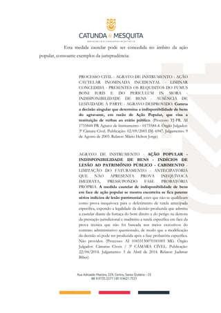 Esta medida cautelar pode ser concedida no âmbito da ação
popular, consoante exemplos da jurisprudência:
PROCESSO CIVIL - AGRAVO DE INSTRUMENTO - AÇÃO
CAUTELAR INOMINADA INCIDENTAL - LIMINAR
CONCEDIDA - PRESENTES OS REQUISITOS DO FUMUS
BONI IURIS E DO PERICULUM IN MORA -
INDISPONIBILIDADE DE BENS - AUSÊNCIA DE
LESIVIDADE À PARTE - AGRAVO DESPROVIDO. Correta
a decisão singular que determina a indisponibilidade de bens
do agravante, em razão de Ação Popular, que visa a
restituição de verbas ao erário público. (Processo TJ-PR. AI
1755844 PR Agravo de Instrumento - 0175584-4. Órgão Julgador:
3ª Câmara Cível. Publicação: 02/09/2005 DJ: 6947. Julgamento: 9
de Agosto de 2005. Relator: Mário Helton Jorge)
AGRAVO DE INSTRUMENTO - AÇÃO POPULAR -
INDISPONIBILIDADE DE BENS - INDÍCIOS DE
LESÃO AO PATRIMÔNIO PÚBLICO - CABIMENTO -
LIMITAÇÃO DO FATURAMENTO - ANTECIPATÓRIA
QUE NÃO APRESENTA PROVA INEQUÍVOCA
IMEDIATA, PRESSUPONDO FASE PROBATÓRIA
PRÓPRIA. A medida cautelar de indisponibilidade de bens
em face de ação popular se mostra escorreita se fica patente
sérios indícios de lesão patrimonial, estes que não se qualificam
como prova inequívoca para o deferimento de tutela antecipada
específica, expondo a legalidade da decisão produzida que admitiu
a cautelar diante da fumaça do bom direito e do perigo na demora
da prestação jurisdicional e inadmitiu a tutela específica em face da
prova técnica que não foi baseada nos meios executivos do
contrato administrativo questionado, de modo que a modificação
da decisão só pode ser produzida após a fase probatória específica.
Não providos. (Processo: AI 10433130070181003 MG. Órgão
Julgador: Câmaras Cíveis / 3ª CÂMARA CÍVEL. Publicação:
22/04/2014. Julgamento: 3 de Abril de 2014. Relator: Judimar
Biber)
 