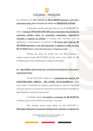foi contratada pelo valor absurdo de R$ 67.600,00 (sessenta e sete mil e
seiscentos reais), para execução do serviço no PRAZO DE 45 DIAS.
É importante ressaltar que após tudo isso, no dia 20/04/2017 foi
aberta a licitação TP 02/2017­SAF/2017 para contratação dos serviços de
assessoria jurídica junto às secretarias municipais, sagrando-se
vencedor a empresa já referida. O contrato tem, conforme termo de
adjudicação e homologação, um período de 09 meses pelo total de R$
303.750,00 (trezentos e três mil setecentos e cinquenta reais), ou seja,
R$ 33.750,00 (trinta e três mil setecentos e cinquenta reais).
Perceba que agora, de acordo com esta última licitação, a
empresa poderá receber R$ 67.500,00 em dois meses, valor abaixo dos R$
67.600,00 para 45 dias estabelecidos na dispensa de licitação.
02 – REFORMA DAS ESCOLAS. GASTOS EXCESSIVOS, ILEGAIS E
INEFICIENTES.
No dia 30/01/2017, realizou-se a contratação da empresa T R
CONSTRUCOES EIRELI ‐ ME (CNPJ: 21.375.124/0001‐21), tendo
como objeto “contratação de empresa especializada no ramo de engenharia
civil, para executar os serviços de reforma das escolas da sede do município de
Santa Quitéria, conforme projeto básico”.
A referida empresa já recebeu o montante de R$ 291.097,10,
conforme tela do site do TCM em anexo.(doc. Anexo II)
Não obstante, pouco tempo depois, no dia 23/02/2017, o
Município dispensou novamente licitação para contratar a empresa F J
 