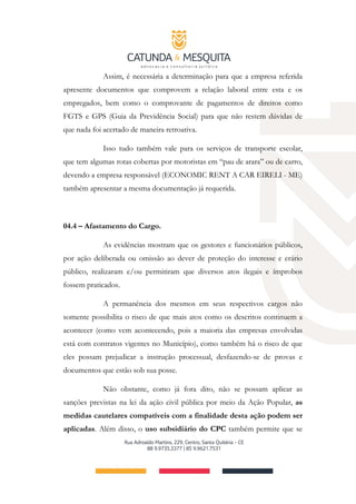 Assim, é necessária a determinação para que a empresa referida
apresente documentos que comprovem a relação laboral entre esta e os
empregados, bem como o comprovante de pagamentos de direitos como
FGTS e GPS (Guia da Previdência Social) para que não restem dúvidas de
que nada foi acertado de maneira retroativa.
Isso tudo também vale para os serviços de transporte escolar,
que tem algumas rotas cobertas por motoristas em “pau de arara” ou de carro,
devendo a empresa responsável (ECONOMIC RENT A CAR EIRELI ­ ME)
também apresentar a mesma documentação já requerida.
04.4 – Afastamento do Cargo.
As evidências mostram que os gestores e funcionários públicos,
por ação deliberada ou omissão ao dever de proteção do interesse e erário
público, realizaram e/ou permitiram que diversos atos ilegais e ímprobos
fossem praticados.
A permanência dos mesmos em seus respectivos cargos não
somente possibilita o risco de que mais atos como os descritos continuem a
acontecer (como vem acontecendo, pois a maioria das empresas envolvidas
está com contratos vigentes no Município), como também há o risco de que
eles possam prejudicar a instrução processual, desfazendo-se de provas e
documentos que estão sob sua posse.
Não obstante, como já fora dito, não se possam aplicar as
sanções previstas na lei da ação civil pública por meio da Ação Popular, as
medidas cautelares compatíveis com a finalidade desta ação podem ser
aplicadas. Além disso, o uso subsidiário do CPC também permite que se
 