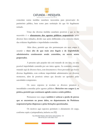 concedam outras medidas cautelares necessárias para preservação do
patrimônio público, bem como para restituição do que foi ilegalmente
retirado.
Umas das diversas medidas cautelares possíveis e que se faz
necessária é o afastamento dos agentes públicos responsáveis pelos
diversos fatos relatados, devido suas ações deliberadas e/ou omissões diante
das evidentes ilegalidades e improbidades cometidas.
Além disso, permitir que eles permaneçam em seus cargos é
assumir o risco alto de que mais atos ilegais e de improbidade
administrativa continuaram sendo cometidos, ou novos serem
perpetrados.
A presente ação popular não está tratando de um fato, ou uma
possível improbidade cometida por um único agente. Ao contrário, estamos
tratando aqui de diversos fatos, com documentos e fotos provando que houve
diversas ilegalidades, com evidente improbidade administrativa em diversos
momentos, além de possíveis crimes que deverão ser apurados pelas
autoridades competentes.
Os casos expostos já revelam os diversos prejuízos e
imoralidades cometidas pelos agentes públicos. Deixá-los nos cargos é, na
prática, permitir que continuem agindo contra o erário público.
Permanecer nos cargos também é arriscar a perda de provas
que se encontram na posse deles, no departamento da Prefeitura
responsável pelas dispensas e pelas licitações questionadas.
Os motivos aqui expostos permitem o afastamento do cargo,
conforme expõe a jurisprudência, inclusive no STJ:
 