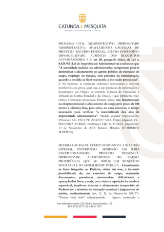 PROCESSO CIVIL. ADMINISTRATIVO. IMPROBIDADE
ADMINISTRATIVA. AFASTAMENTO CAUTELAR DE
PREFEITO. RECURSO ESPECIAL. EFEITO SUSPENSIVO.
IMPOSSIBILIDADE. AUSÊNCIA DOS REQUISITOS
AUTORIZADORES. 1. O art. 20, parágrafo único, da Lei n.
8.429/92 (Lei de Improbidade Administrativa) estabelece que
"A autoridade judicial ou administrativa competente poderá
determinar o afastamento do agente público do exercício do
cargo, emprego ou função, sem prejuízo da remuneração,
quando a medida se fizer necessária à instrução processual".
2. Na hipótese, as instâncias ordinárias constataram a concreta
interferência na prova, qual seja, a não prestação de informações e
documentos aos Órgãos de controle (Câmara de Vereadores e
Tribunal de Contas Estadual e da União), o que representa risco
efetivo à instrução processual. Demais disso, não desarrazoado
ou desproporcional o afastamento do cargo pelo prazo de 180
(cento e oitenta) dias, pois seria, no caso concreto, o tempo
necessário para verificar "a materialidade dos atos de
improbidade administrativa". Medida cautelar improcedente.
(Processo: MC 19214 PE 2012/0077724-4. Órgão Julgador: T2 -
SEGUNDA TURMA. Publicação: DJe 20/11/2012. Julgamento:
13 de Novembro de 2012. Relator: Ministro HUMBERTO
MARTINS)
MEDIDA CAUTELAR. EFEITO SUSPENSIVO A RECURSO
ESPECIAL INTERPOSTO. ADMISSÃO EM RARA
EXCEPCIONALIDADE. PREFEITO. DENÚNCIA.
IMPROBIDADE. AFASTAMENTO DO CARGO.
PROVIDÊNCIA QUE SE IMPÕE EM BENEFÍCIO
DOERÁRIO E DA MORALIDADE PÚBLICA. - Constituindo
os fatos irrogados ao Prefeito, crime em tese, e havendo
possibilidade de, no exercício do cargo, manipular
documentos, pressionar testemunhas, dificultando a
apuração dos fatos, e mais, com vistas a repetição da conduta
reprovável, impõe-se decretar o afastamento temporário do
Prefeito até o término da instrução criminal e julgamento do
mérito, motivadamente (art. 2º, II, de Decreto-lei 201/67).
"Fumus boni iuris" indemonstrado. - Agravo conhecido e
 