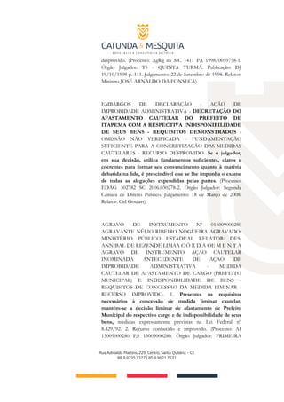 desprovido. (Processo: AgRg na MC 1411 PA 1998/0059758-1.
Órgão Julgador: T5 - QUINTA TURMA. Publicação: DJ
19/10/1998 p. 111. Julgamento: 22 de Setembro de 1998. Relator:
Ministro JOSÉ ARNALDO DA FONSECA)
EMBARGOS DE DECLARAÇÃO - AÇÃO DE
IMPROBIDADE ADMINISTRATIVA - DECRETAÇÃO DO
AFASTAMENTO CAUTELAR DO PREFEITO DE
ITAPEMA COM A RESPECTIVA INDISPONIBILIDADE
DE SEUS BENS - REQUISITOS DEMONSTRADOS -
OMISSÃO NÃO VERIFICADA - FUNDAMENTAÇÃO
SUFICIENTE PARA A CONCRETIZAÇÃO DAS MEDIDAS
CAUTELARES - RECURSO DESPROVIDO. Se o julgador,
em sua decisão, utiliza fundamentos suficientes, claros e
coerentes para formar seu convencimento quanto à matéria
debatida na lide, é prescindível que se lhe imponha o exame
de todas as alegações expendidas pelas partes. (Processo:
EDAG 302782 SC 2006.030278-2. Órgão Julgador: Segunda
Câmara de Direito Público. Julgamento: 18 de Março de 2008.
Relator: Cid Goulart)
AGRAVO DE INSTRUMENTO Nº 015009000280
AGRAVANTE NÉLIO RIBEIRO NOGUEIRA AGRAVADO:
MINISTÉRIO PÚBLICO ESTADUAL RELATOR: DES.
ANNIBAL DE REZENDE LIMAA C Ó R D A OE M E N T A
AGRAVO DE INSTRUMENTO AÇAO CAUTELAR
INOMINADA ANTECEDENTE DE AÇAO DE
IMPROBIDADE ADMINISTRATIVA - MEDIDA
CAUTELAR DE AFASTAMENTO DE CARGO (PREFEITO
MUNICIPAL) E INDISPONIBILIDADE DE BENS -
REQUISITOS DE CONCESSAO DA MEDIDA LIMINAR -
RECURSO IMPROVIDO. 1. Presentes os requisitos
necessários à concessão de medida liminar cautelar,
mantém-se a decisão liminar de afastamento de Prefeito
Municipal do respectivo cargo e de indisponibilidade de seus
bens, medidas expressamente previstas na Lei Federal nº
8.429/92. 2. Recurso conhecido e improvido. (Processo: AI
15009000280 ES 15009000280. Órgão Julgador: PRIMEIRA
 