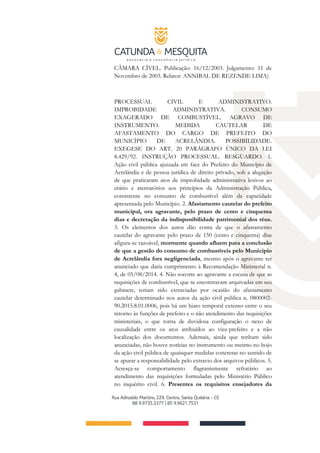 CÂMARA CÍVEL. Publicação: 16/12/2003. Julgamento: 11 de
Novembro de 2003. Relator: ANNIBAL DE REZENDE LIMA)
PROCESSUAL CIVIL E ADMINISTRATIVO.
IMPROBIDADE ADMINISTRATIVA. CONSUMO
EXAGERADO DE COMBUSTÍVEL. AGRAVO DE
INSTRUMENTO. MEDIDA CAUTELAR DE
AFASTAMENTO DO CARGO DE PREFEITO DO
MUNICÍPIO DE ACRELÂNDIA. POSSIBILIDADE.
EXEGESE DO ART. 20 PARÁGRAFO ÚNICO DA LEI
8.429/92. INSTRUÇÃO PROCESSUAL. RESGUARDO. 1.
Ação civil pública ajuizada em face do Prefeito do Município de
Acrelândia e de pessoa jurídica de direito privado, sob a alegação
de que praticaram atos de improbidade administrativa lesivos ao
erário e atentatórios aos princípios da Administração Pública,
consistente no consumo de combustível além da capacidade
apresentada pelo Município. 2. Afastamento cautelar do prefeito
municipal, ora agravante, pelo prazo de cento e cinquenta
dias e decretação da indisponibilidade patrimonial dos réus.
3. Os elementos dos autos dão conta de que o afastamento
cautelar do agravante pelo prazo de 150 (cento e cinquenta) dias
afigura-se razoável, mormente quando afluem para a conclusão
de que a gestão do consumo de combustíveis pelo Município
de Acrelândia fora negligenciada, mesmo após o agravante ter
anunciado que daria cumprimento à Recomendação Ministerial n.
4, de 05/08/2014. 4. Não socorre ao agravante a escusa de que as
requisições de combustível, que se encontravam arquivadas em seu
gabinete, teriam sido extraviadas por ocasião do afastamento
cautelar determinado nos autos da ação civil pública n. 0800002-
90.2015.8.01.0006, pois há um hiato temporal extenso entre o seu
retorno às funções de prefeito e o não atendimento das requisições
ministeriais, o que torna de duvidosa configuração o nexo de
causalidade entre os atos atribuídos ao vice-prefeito e a não
localização dos documentos. Ademais, ainda que tenham sido
anunciadas, não houve notícias no instrumento ou mesmo no bojo
da ação civil pública de quaisquer medidas concretas no sentido de
se apurar a responsabilidade pelo extravio dos arquivos públicos. 5.
Acresça-se comportamento flagrantemente refratário ao
atendimento das requisições formuladas pelo Ministério Público
no inquérito civil. 6. Presentes os requisitos ensejadores da
 