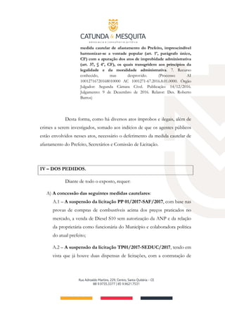 medida cautelar de afastamento do Prefeito, imprescindível
harmonizar-se a vontade popular (art. 1º, parágrafo único,
CF) com a apuração dos atos de improbidade administrativa
(art. 37, § 4º, CF), os quais transgridem aos princípios da
legalidade e da moralidade administrativa. 7. Recurso
conhecido, mas desprovido. (Processo: AI
10012716720168010000 AC 1001271-67.2016.8.01.0000. Órgão
Julgador: Segunda Câmara Cível. Publicação: 14/12/2016.
Julgamento: 9 de Dezembro de 2016. Relator: Des. Roberto
Barros)
Desta forma, como há diversos atos ímprobos e ilegais, além de
crimes a serem investigados, somado aos indícios de que os agentes públicos
estão envolvidos nesses atos, necessário o deferimento da medida cautelar de
afastamento do Prefeito, Secretários e Comissão de Licitação.
IV – DOS PEDIDOS.
Diante de todo o exposto, requer:
A) A concessão das seguintes medidas cautelares:
A.1 – A suspensão da licitação PP 01/2017-SAF/2017, com base nas
provas de compras de combustíveis acima dos preços praticados no
mercado, a venda de Diesel S10 sem autorização da ANP e da relação
da proprietária como funcionária do Município e colaboradora política
do atual prefeito;
A.2 – A suspensão da licitação TP01/2017-SEDUC/2017, tendo em
vista que já houve duas dispensas de licitações, com a contratação de
 