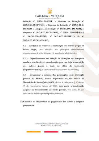 licitação nº 2017.01.20.02-DP, a dispensa de licitação nº
2017.01.23.02-DP-FME, a dispensa de licitação nº 2017.01.12.10-
DP-ADM e a dispensa de licitação nº 2017.01.20.03-DP-ADM, as
dispensas nº 2017.01.27.06-DP-FMAS, nº 2017.01.27.05-DP-FMS,
nº 2017.01.27.04‐FUND, nº 2017.01.27.03‐FME e de nº
2017.01.27.02‐DP-ADM-FG;
C.2 – Condenar as empresas à restituição dos valores pagos de
forma ilegal, por violação aos princípios constitucionais
administrativos, à lei de licitações e à moralidade administrativa;
C.3 – Especificamente em relação às licitações de transporte
escolar e combustíveis, a condenação para que haja a restituição
dos valores pagos a mais ou além do necessário
(superfaturamento), a serem apurados no decorrer do processo;
C.4 – Determinar a retirada das publicações com promoção
pessoal do Prefeito Tomás Figueiredo do site oficial do
Município de Santa Quitéria/CE, devido à violação ao § 1º do art.
37 da Constituição Federal de 1988, bem como a condenação
daquele ao ressarcimento do erário público, por conta do uso
indevido de dinheiro público para se promover.
D) Condenar os Requeridos ao pagamento das custas e despesas
processuais.
 