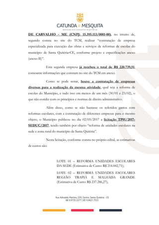 DE CARVALHO ‐ ME (CNPJ: 15.395.113/0001‐00), no intuito de,
segundo consta no site do TCM, realizar “contratação de empresa
especializada para execução das obras e serviços de reformas de escolas do
município de Santa Quitéria‐CE, conforme projeto e especificações anexo
(anexo II)”.
Esta segunda empresa já recebeu o total de R$ 220.739,51,
consoante informações que constam no site do TCM em anexo.
Como se pode notar, houve a contratação de empresas
diversas para a realização da mesma atividade, qual seja a reforma de
escolas do Município, e tudo isso em menos de um mês (30/01 e 23/02), o
que não condiz com os princípios e normas de direito administrativo.
Além disso, como se não bastasse os referidos gastos com
reformas escolares, com a contratação de diferentes empresas para o mesmo
objeto, o Município publicou no dia 02/05/2017 a licitação TP01/2017-
SEDUC/2017, tendo também por objeto “reforma de unidades escolares na
sede e zona rural do município de Santa Quitéria”.
Nesta licitação, conforme consta no próprio edital, as estimativas
de custos são:
LOTE 01 – REFORMA UNIDADES ESCOLARES
DA SEDE (Estimativa de Custo: R$ 214.842,71);
LOTE 02 – REFORMA UNIDADES ESCOLARES
REGIÃO TRAPIÁ E MALHADA GRANDE
(Estimativa de Custo: R$ 237.286,27);
 