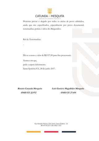 Protestar provar o alegado por todos os meios de prova admitidos,
ainda que não especificados, especialmente por prova documental,
testemunhas, perícia e oitiva dos Requeridos.
Rol de Testemunhas:
-
Dá-se a causa o valor de R$ 937,00 para fins processuais.
Termos em que,
pede e espera deferimento.
Santa Quitéria/CE, 28 de junho 2017.
Renato Catunda Mesquita Luis Gustavo Magalhães Mesquita
OAB/CE 22.972 OAB/CE 27.654
 