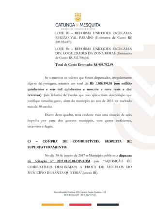LOTE 03 – REFORMA UNIDADES ESCOLARES
REGIÃO VAL PARAÍSO (Estimativa de Custo: R$
209.924.87);
LOTE 04 – REFORMA UNIDADES ESCOLARES
DIV. LOCALIDADES DA ZONA RURAL (Estimativa
de Custo: R$ 332.708,64).
Total de Custo Estimado: R$ 994.762,49.
Se somarmos os valores que foram dispensados, irregularmente
diga-se de passagem, teremos um total de R$ 1.506.599,10 (um milhão
quinhentos e seis mil quinhentos e noventa e nove reais e dez
centavos), para reforma de escolas que não apresentam deterioração que
justifique tamanho gasto, alem do município no ano de 2016 ter nucleado
mais de 50 escolas.
Diante deste quadro, resta evidente mais uma situação de ação
ímproba por parte dos gestores municipais, com gastos ineficientes,
excessivos e ilegais.
03 – COMPRA DE COMBUSTÍVEIS. SUSPEITA DE
SUPERFATURAMENTO.
No dia 30 de janeiro de 2017 o Município publicou a dispensa
de licitação nº 2017.01.20.01-DP-ADM para “AQUISIÇÃO DE
COMBUSTÍVEIS DESTINADOS A FROTA DE VEÍCULOS DO
MUNICÍPIO DE SANTA QUITÉRIA”,(anexo III).
 
