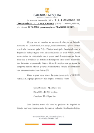 A empresa contratada foi a R & J COMERCIO DE
COMBUSTÍVEL E LUBRIFICANTES (CNPJ: 17.415.895/0001-28),
pelo valor de R$ 741.353,00 para execução no PRAZO DE 60 DIAS.
Ocorre que ao examinar os extratos de dispensa de licitação
publicados no Diário Oficial, nota-se que, coincidentemente, a pessoa jurídica
beneficiada contratada pelo Poder Público Municipal e beneficiada com a
dispensa de licitação figura como apoiadora política do atual Prefeito, tendo
laços estreitos de proximidade com o gestor local, demonstrando de forma
inicial que a decretação do Estado de Emergência serviu como mecanismo
para favorecer a contratação direta e ilícita de terceiros que na época da
campanha eleitoral estavam apoiando politicamente o Prefeito e contribuíram
com na sua campanha, (doc. Anexo III)
Como se pode notar através das notas de empenho nº 01020030
e 31030005, os preços praticados pela empresa contratada foram:
Diesel Comum – R$ 3,39 por litro
Diesel S10 – R$ 3,53 por litro
Gasolina – R$ 4,09 por litro
Não obstante tenha sido dito no processo de dispensa de
licitação que houve uma pesquisa de preço, a realidade é totalmente distinta,
 