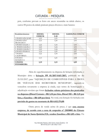 pois, conforme provam as fotos em anexo resumidas na tabela abaixo, os
outros 08 postos da cidade praticam preços diversos e mais baratos:
Estabelecimentos DIESEL
COMUM
DIESEL
S-10
GASOLINA COMUM
1 POSTO SÃO JOSÉ 3,25 3,35 3,95
2 POSTO SÃO
FRANCISCO
3,15 3,30 3,95
3 POSTO SALIN 1 3,22 3,34 3,95
4 POSTO SALIN 2 3,22 3,34 3,95
5 POSTO SALIN 3 3,22 3,34 3,95
6 POSTO PESSOA 3,14 3,29 3,97
7 POSTO
CALIFORNIA
3,22 3,34 3,95
8 POSTO
MANDUCA
3,15 3,25 3,98
9 POSTO
PITOMBEIRA
3,39 3,53 4,09
Além do superfaturamento na dispensa de licitação informada, o
Município abriu a licitação PP 01/2017-SAF/2017, publicada no dia
21/03/2017, para “AQUISIÇÃO DE COMBUSTÍVEIS PARA A FROTA
DE VEÍCULOS DAS SECRETARIAS MUNICIPAIS”, sagrando-se
vencedora novamente a empresa já citada, cujo termo de homologação e
adjudicação revelam que foram fechados valores próximos dos praticados
na dispensa (Diesel Comum – R$ 3,34 por litro, Diesel S10 – R$ 3,51 por
litro, e Gasolina – R$ 4,09 por litro). No total, esta licitação foi fechada com
previsão de gastos no montante de R$ 4.612.374,00.
Outra prova de venda acima do preço, é que esta mesma
empresa, de acordo com a nota de empenho nº 23030001 da Câmara
Municipal de Santa Quitéria/CE, vendeu Gasolina a R$ 4,05 o litro. Ou
 