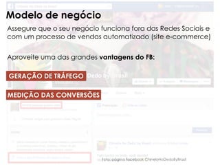 Foto: página Facebook ChineloNoDedoByBrasil
Modelo de negócio
Assegure que o seu negócio funciona fora das Redes Sociais e
com um processo de vendas automatizado (site e-commerce)
Aproveite uma das grandes vantagens do FB:
GERAÇÃO DE TRÁFEGO
MEDIÇÃO DAS CONVERSÕES
 