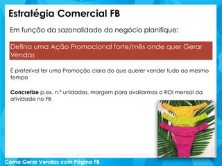 Estratégia Comercial FB
Em função da sazonalidade do negócio planifique:
Defina uma Ação Promocional forte/mês onde quer Gerar
Vendas
É preferível ter uma Promoção clara do que querer vender tudo ao mesmo
tempo
Concretize p.ex. n.º unidades, margem para avaliarmos o ROI mensal da
atividade no FB
Fonte da imagem: facebook.com/ChineloNoDedoByBrasil
 