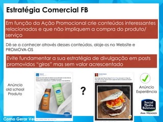 Estratégia Comercial FB
Em função da Ação Promocional crie conteúdos interessantes
relacionados e que não impliquem a compra do produto/
serviço
Dê-se a conhecer através desses conteúdos, aloje-os no Website e
PROMOVA-OS
Evite fundamentar a sua estratégia de divulgação em posts
promovidos “giros” mas sem valor acrescentado
?
Anúncio
old school
Produto
Anúncio
Experiência
 