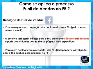 Como se aplica o processo
Funil de Vendas no FB ?
Definição de Funil de Vendas
• Processo que visa a captação dos contatos dos seus Fãs (pelo menos
nome e email)
• O objetivo será gerar tráfego para o seu site e criar Público Personalizado
a partir dos visitantes do seu site ou páginas web específicas
• Para além de ficar com os contatos dos Fãs (independência) vai poder
criar o SEU público para anunciar no FB
 