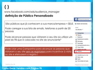 www.facebook.com/ads/audience_manager
definição de Público Personalizado
( )
São públicos que já conhecem a sua marca/empresa = SEUS
Pode carregar a sua lista de emails, telefones a partir de 20
pessoas
Pode alcançar pessoas que visitaram o seu site ao utilizar um
pixel do FB que é colocado no site do anunciante*
*definição FB
Pode criar uma Campanha para alcançar as pessoas que
visitaram o seu site sem se registarem para incentivar à visita
ao site e efetuarem o registo !
 