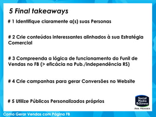 5 Final takeaways
# 1 Identifique claramente a(s) suas Personas
# 2 Crie conteúdos interessantes alinhados à sua Estratégia
Comercial
# 3 Compreenda a lógica de funcionamento do Funil de
Vendas no FB (> eficácia na Pub./independência RS)
# 4 Crie campanhas para gerar Conversões no Website
# 5 Utilize Públicos Personalizados próprios
 