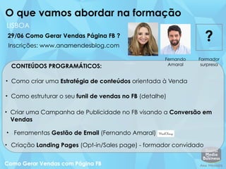 CONTEÚDOS PROGRAMÁTICOS:
LISBOA
29/06 Como Gerar Vendas Página FB ?
O que vamos abordar na formação
Fernando
Amaral
Formador
surpresa
?
• Como criar uma Estratégia de conteúdos orientada à Venda
• Como estruturar o seu funil de vendas no FB (detalhe)
• Criar uma Campanha de Publicidade no FB visando a Conversão em
Vendas
• Ferramentas Gestão de Email (Fernando Amaral)
• Criação Landing Pages (Opt-in/Sales page) - formador convidado
Inscrições: www.anamendesblog.com
 