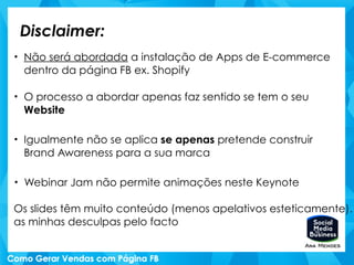Disclaimer:
• Não será abordada a instalação de Apps de E-commerce
dentro da página FB ex. Shopify
• O processo a abordar apenas faz sentido se tem o seu
Website
• Igualmente não se aplica se apenas pretende construir
Brand Awareness para a sua marca
• Webinar Jam não permite animações neste Keynote
!
Os slides têm muito conteúdo (menos apelativos esteticamente)…
as minhas desculpas pelo facto
 