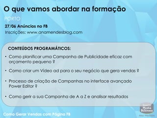 CONTEÚDOS PROGRAMÁTICOS:
• Como planificar uma Campanha de Publicidade eficaz com
orçamento pequeno ?
• Como criar um Vídeo ad para o seu negócio que gera vendas ?
• Processo de criação de Campanhas no interface avançado
Power Editor ?
• Como gerir a sua Campanha de A a Z e analisar resultados
O que vamos abordar na formação
27/06 Anúncios no FB
PORTO
Inscrições: www.anamendesblog.com
 