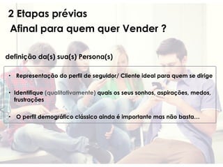 2 Etapas prévias
Afinal para quem quer Vender ?
definição da(s) sua(s) Persona(s)
• Representação do perfil de seguidor/ Cliente ideal para quem se dirige
• Identifique (qualitativamente) quais os seus sonhos, aspirações, medos,
frustrações
• O perfil demográfico clássico ainda é importante mas não basta…
 