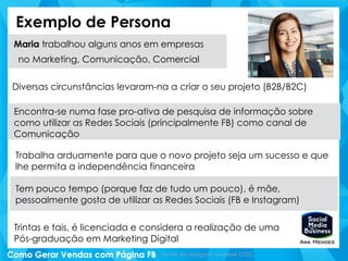 Exemplo de Persona
Maria trabalhou alguns anos em empresas
no Marketing, Comunicação, Comercial
Diversas circunstâncias levaram-na a criar o seu projeto (B2B/B2C)
Encontra-se numa fase pro-ativa de pesquisa de informação sobre
como utilizar as Redes Sociais (principalmente FB) como canal de
Comunicação
Trabalha arduamente para que o novo projeto seja um sucesso e que
lhe permita a independência financeira
Tem pouco tempo (porque faz de tudo um pouco), é mãe,
pessoalmente gosta de utilizar as Redes Sociais (FB e Instagram)
Trintas e tais, é licenciada e considera a realização de uma
Pós-graduação em Marketing Digital
Fonte da imagem: website CGD
 