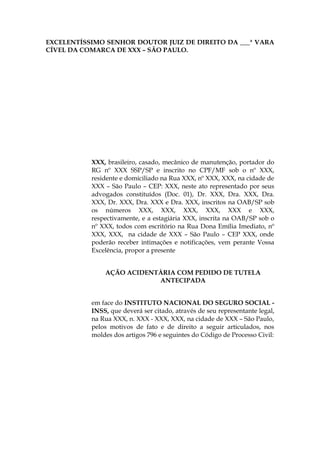 EXCELENTÍSSIMO SENHOR DOUTOR JUIZ DE DIREITO DA ___ª VARA
CÍVEL DA COMARCA DE XXX – SÃO PAULO.
XXX, brasileiro, casado, mecânico de manutenção, portador do
RG nº XXX SSP/SP e inscrito no CPF/MF sob o nº XXX,
residente e domiciliado na Rua XXX, nº XXX, XXX, na cidade de
XXX – São Paulo – CEP: XXX, neste ato representado por seus
advogados constituídos (Doc. 01), Dr. XXX, Dra. XXX, Dra.
XXX, Dr. XXX, Dra. XXX e Dra. XXX, inscritos na OAB/SP sob
os números XXX, XXX, XXX, XXX, XXX e XXX,
respectivamente, e a estagiária XXX, inscrita na OAB/SP sob o
nº XXX, todos com escritório na Rua Dona Emília Imediato, nº
XXX, XXX, na cidade de XXX – São Paulo – CEP XXX, onde
poderão receber intimações e notificações, vem perante Vossa
Excelência, propor a presente
AÇÃO ACIDENTÁRIA COM PEDIDO DE TUTELA
ANTECIPADA
em face do INSTITUTO NACIONAL DO SEGURO SOCIAL -
INSS, que deverá ser citado, através de seu representante legal,
na Rua XXX, n. XXX - XXX, XXX, na cidade de XXX – São Paulo,
pelos motivos de fato e de direito a seguir articulados, nos
moldes dos artigos 796 e seguintes do Código de Processo Civil:
 