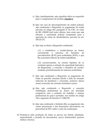 c) Que, imediatamente, seja expedido ofício ao requerido
para o cumprimento da medida, citando-o;
d) Que em caso de descumprimento da ordem judicial,
seja condenado o Requerido ao pagamento da multa
prevista no artigo 461, parágrafo 4º do CPC, no valor
de R$ 1.000,00 (mil reais) diários, bem como que seja
oficiada a autoridade policial competente para a
apuração do crime de desobediência, previsto no art.
330 do CP;
e) Que seja, ao final, o Requerido condenado:
e.1) a restabelecer o auxílio-doença ao Autor,
convertendo a natureza do benefício de
previdenciário (B-31) para acidentário (B-91), o que
lhe acarretará reflexos de ordem trabalhista;
e.2) sucessivamente, na remota hipótese de se
constatar apenas a redução da capacidade laborativa
do Requerente, a conceder o benefício de auxílio-
acidente, prioritariamente de natureza acidentária;
f) Que seja condenado o Requerido ao pagamento de
todas as parcelas vencidas (desde a data da cessação
indevida do benefício) e vincendas, inclusive abono
anual, acrescidos de correção monetária e juros;
g) Que seja condenado o Requerido a conceder
reabilitação profissional ao Autor, em atividade
compatível com o acidente do trabalho e doença
profissional da qual é portador, nos moldes do artigo
136 e seguintes do Decreto nº 3.048/99;
h) Que seja condenado o Instituto-Réu ao pagamento das
custas processuais e dos honorários advocatícios, no
percentual de 20% sobre o valor da condenação.
41. Protesta-se pela produção de todas as provas em direito admitidas,
especialmente a juntada de documentos, prova testemunhal, perícias
médica e técnica.
 