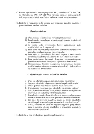 42. Requer seja intimado a ex-empregadora XXX, situada na XXX, km XXX,
no Município de XXX – SP, CEP XXX, para que junte aos autos, cópia de
todo o prontuário médico do Autor, inclusive exame pré-admissional.
43. Protesta o Requerente pela juntada dos seguintes quesitos médicos e
para vistoria no local de trabalho:
• Quesitos médicos:
a) O acidentado sofre lesão ou perturbação funcional?
b) Essa lesão foi causada por acidente (tipo), doença profissional
ou do trabalho?
c) Se existia lesão preexistente, houve agravamento pela
atividade laboral do segurado?
d) Essa lesão ou perturbação funcional determina incapacidade
parcial ou total permanente para o trabalho?
e) Essa lesão ou perturbação funcional impede o exercício da
atividade executada pelo acidentado, mas admite o de outra?
f) Essa perturbação funcional determina permanentemente,
perdas anatômicas ou redução da capacidade do trabalho?
g) Há necessidade de maior esforço para o exercício das mesmas
atividades do acidentado, mas não a impedem? Independem
de reabilitação profissional?
• Quesitos para vistoria no local de trabalho:
a) Qual era a função ocupada pelo acidentado na empresa?
b) Quais as atividades laborativas executadas pelo acidentado?
c) Desde quando o acidentado exerceu essas atividades?
d) O acidentado executava suas atividades em posição viciosa?
e) Caso já possuísse a lesão/doença anteriormente ao ingresso na
empresa, o seu trabalho pode tê-la agravado?
f) Quando da cessação do auxílio-doença, o empregado retornou
à exercer as mesmas atividades que anteriormente executava?
g) Em caso de resposta negativa, quais as novas atividades
exercidas pelo executado após a cessação do auxílio-doença?
h) Ainda, somente em caso de resposta negativa, pergunta-se:
para o exercício dessas atividades o acidentado executava
movimentos repetitivos?
44. Protesta-se pela produção de quesitos suplementares.
 