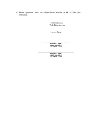 45. Dá-se à presente causa, para efeitos fiscais, o valor de R$ 10.000,00 (dez
mil reais).
Termos em que,
Pede Deferimento.
Local e Data.
______________________________
ADVOGADO
OAB/SP XXX
______________________________________
ADVOGADO
OAB/SP XXX
 