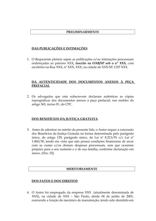 PRELIMINARMENTE
DAS PUBLICAÇÕES E INTIMAÇÕES
1. O Requerente pleiteia sejam as publicações e/ou intimações processuais
endereçadas ao patrono XXX, inscrito na OAB/SP sob o nº XXX, com
escritório na Rua XXX, nº XXX, XXX, na cidade de XXX-SP, CEP XXX.
DA AUTENTICIDADE DOS DOCUMENTOS ANEXOS À PEÇA
PREFACIAL
2. Os advogados que esta subscrevem declaram autênticas as cópias
reprográficas dos documentos anexos à peça prefacial, nos moldes do
artigo 365, inciso IV, do CPC.
DOS BENEFÍCIOS DA JUSTIÇA GRATUITA
3. Antes de adentrar no mérito da presente lide, o Autor requer a concessão
dos Benefícios da Justiça Gratuita na forma determinada pelo parágrafo
único, do artigo 129, parágrafo único, da Lei nº 8.213/91 c/c Lei nº
1.060/50, tendo em vista que não possui condições financeiras de arcar
com as custas e/ou demais despesas processuais, sem que ocasione
prejuízo para o seu sustento e o de sua família, conforme declaração em
anexo. (Doc. 02)
MERITORIAMENTE
DOS FATOS E DOS DIREITOS
4. O Autor foi empregado da empresa XXX (atualmente denominada de
XXX), na cidade de XXX – São Paulo, desde 04 de junho de 2001,
exercendo a função de mecânico de manutenção, tendo sido demitido em
 