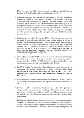 27 de novembro de 2007, conforme consta na cópia reprográfica de sua
Carteira de Trabalho e Previdência Social em anexo (Doc.).
5. Oportuno destacar que quando do desempenho de suas atividades
laborativas junto ao seu ex-empregador, o Postulante executava
atividades que demandavam grandes esforços físicos, como por
exemplo, pegar marretas com aproximadamente 13 quilos e porcas (75
mm) para a realização de suas atividades funcionais e, ainda, executava
suas funções em maquinário colocado em local inclinado, acarretando o
exercício de suas funções em posição viciosa, já que não conseguia
executar as mesmas em posição ereta por conta da referida inclinação
das máquinas.
6. Infelizmente, no início do ano de 2004, o Requerente, por conta do
exercício de sua atividade laborativa em posição viciosa e devido à
grandes esforços físicos realizados, começou a apresentar fortes dores na
coluna lombar, as quais dificultavam a realização de suas atividades
laborais, sendo constatada através de Tomografia Computadorizada
realizada em 13/01/2004, a existência de “hérnia discal em L4-L5 e
mega apófise transversa à esquerda de L5”, conforme resultado do
exame anexo aos presentes autos (Doc. ).
7. Ato contínuo, em 31/03/2004, o médico especialista em neurocirurgia,
Dr. XXX, atestou que o Requerente deveria permanecer em repouso,
diagnosticando o CID 10 – M 51.1 (Transtornos de discos lombares e de
outros discos intervertebrais com radiculopatia). (Doc. )
8. Em 05/04/2004 o Postulante foi submetido a novo exame de ressonância
magnética da coluna lombo-sacra, sendo diagnosticado sinais
incipientes de discartrose nos níveis de L3-L4 e L4-L5, bem como
protusão discal póstero difusa e excêntrica para à direito no nível de
L4-L5. (Doc. )
9. Por conseguinte, o médico especialista em ortopedia, Dr. XXX, atestou
que o Autor deveria permanecer em repouso, atribuindo como causa o
CID M 53.2.
10. Paralelo a isto, cumpre-nos informar que além dos problemas
diagnosticados em sua coluna vertebral, o Postulante sofre ainda, de
problemas psiquiátricos, conforme relatórios médicos em anexo, onde
há, inclusive, recomendações de afastamento do trabalho e de internação
psiquiátrica.
11. Em face dos infortúnios que acometem o Autor,o mesmo esteve em gozo
de benefício concedido pela Autarquia-ré, conforme pode ser observado
através de declaração fornecida pelo ex-empregador do Postulante, onde
informa a perícia médica do INSS que a alta está programada para o dia
 