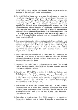 20/01/2007, porém, o médico psiquiatra do Requerente recomenda seu
afastamento do trabalho por tempo indeterminado.
12. Em 01/06/2007, o Requerente, novamente foi submetido ao exame de
ressonância magnética da coluna lombo-sacra, onde consta as seguintes
conclusões: espondilodiscopatia degenerativa lobo-sacra evidenciada
por osteofitose marginal e desidratação discal, havendo redução do
interespaço entre L4-L5 onde observa-se fenômeno do vácuo
degenerativo; protusão discal póstero-foraminal à esquerda em L3-L4
insinuando-se na base deste forame de conjugação; abaulamento discal
concêntrico L4-L5 que toca a face ventral do saco dural e insinua-se nas
bases dos respectivos forames de conjugação; alteração discogência tipo
II de modic nos platôs vertebrais contíguos ao interespaço L4-L5; e,
artrose de interapofisárias, conforme pose der observado através do
exame em anexo. (Doc. )
13. Entretanto, os tratamentos clínicos realizados não foram suficientes para
amenizar os males sofridos pelo Autor, tendo o mesmo sido submetido à
micro cirurgia para hérnia de disco lombar L4-L5 direita em 01/08/2007,
realizada no Hospital Regional do Vale do Paraíba, pelo médico
especialista em neurocirurgia, Dr. XXX, conforme resumo de alta
hospitalar em anexo. (Doc. ).
14. Ainda, conforme atestados médicos da lavra do Dr. XXX fornecidos em
10/08/2007 e 26/09/2007, o mesmo declara que o Postulante não tem
condições de retornar ao trabalho, devendo ficar afastado, por 180 dias e
90 dias, respectivamente. (Docs. )
15. Igualmente, em 11/10/2007, o XXX atestou que o Autor “não deverá
realizar serviços com peso excessivo, sendo que neste momento, não tem
condições de trabalhar.” (Doc.)
16. Destarte, em 13/11/2007, o médico do trabalho do Sindicato dos
Trabalhadores, Dr. XXX, declarou que o Requerente em
acompanhamento no ambulatório de saúde do trabalhador do sindicato
e com ortopedista assistente, ainda encontra-se impossibilitado ao
trabalho, mesmo em tratamento na reabilitação/fisioterapia,
necessitando do auxílio-doença. (Doc. )
17. Ato contínuo, em 20/11/2007, o médico do trabalho, Dr. XXX, forneceu
relatório endereçado ao médico da Autarquia-ré informando que o Autor
mantém quadro doloroso lombar de forte intensidade, necessitando ficar
afastado de suas atividades laborativas e em auxílio-doença por mais 60
(sessenta) dias. (Doc. )
18. Outrossim, a fisioterapeuta, Dra. XXX, descreveu o tratamento
fisioterápico realizado com o Autor, destacando a necessidade de
 