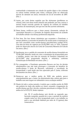 continuidade o tratamento em virtude do quadro álgico e dor existente
na coluna lombar sofridas pelo Autor, conforme pode ser observado
através do atestado em anexo, fornecida em 22 de novembro de 2007.
(Doc. )
19. Assim, por conta destas seqüelas que lhe afortunam (problemas na
coluna), sofre com dores muito intensas não podendo, por isso, exercer a
mesma função exercida quando da vigência do contrato de trabalho
(mecânico de manutenção), sem que isso não lhe acarrete sofrimento.
20. Desta forma, verifica-se que o Autor possui, claramente, redução de
capacidade laborativa e é portador de seqüelas decorrentes do acidente
do trabalho sofrido e da doença profissional adquirida.
21. Pois bem. Em face desses infortúnios que acometem o Postulante, o
mesmo pleiteou a concessão do benefício de auxílio junto à Autarquia-ré,
que fora concedido como auxílio-doença previdenciário (código B-31),
com data de início de vigência em 23/02/2007, sob o nº XXX, conforme
pode ser observado através da Carta de Concessão/Memória de Cálculo
em anexo. (Doc.)
22. Igualmente, teve o pedido de concessão de auxílio-doença formulado em
15/08/2007 deferido, tendo em vista a constatação da incapacidade para
o trabalho, porém, com data de cessação do benefício estipulada em
10/10/2007 (alta programada absurda e arbitrária), conforme
Comunicação de Resultado em anexo. (Doc. )
23. Por conseguinte, o Postulante apresentou Recurso em face da decisão
administrativa que não mais prorrogou a concessão do benefício de
auxílio-doença à Junta de Recursos, solicitando a reavaliação da
incapacidade, o qual ainda não fora apreciado pela E. Junta, conforme
documentos em anexo. (Doc. )
24. Destaca-se que o médico perito do INSS não poderia prever
antecipadamente que o Autor, em determinada data, estaria apto para o
trabalho sem nem sequer ser submetido à nova avaliação médica!
25. Diante de todo o acima narrado, é notório que o médico perito do INSS
não poderia ter dado alta médica ao Autor, cessando o pagamento do
auxílio-doença que lhe é devido, conforme preceituam os artigos 59 e 62,
ambos da Lei 8.213/91. Senão vejamos:
Art. 59. O auxílio-doença será devido ao segurado que,
havendo cumprido, quando for o caso, o período de carência
exigido nesta Lei, ficar incapacitado para o seu trabalho ou
para a sua atividade habitual por mais de 15 (quinze) dias
consecutivos.
 
