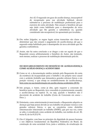 Art. 62. O segurado em gozo de auxílio-doença, insusceptível
de recuperação para sua atividade habitual, deverá
submeter-se a processo de reabilitação profissional para o
exercício de outra atividade. Não cessará o benefício até que
seja dado como habilitado para o desempenho de nova
atividade que lhe garanta a subsistência ou, quando
considerado não-recuperável, for aposentado por invalidez.
26. Ora nobre Julgador, as regras legais acima transcritas são claras ao
determinar que não cessará o pagamento do auxílio-doença até que o
segurado esteja habilitado para o desempenho de nova atividade que lhe
garanta a subsistência.
27. Assim, não há outra conclusão a se chegar a não ser aquela de que o
Requerido cessou arbitrariamente o benefício do Autor, não tentando,
nem mesmo, realizar o processo de reabilitação determinado pela lei.
DO RESTABELECIMENTO DO BENEFÍCIO DE AUXÍLIO-DOENÇA
COMO AUXÍLIO-DOENÇA ACIDENTÁRIO
28. Como se vê, a documentação médica juntada pelo Requerente dá conta
da existência da incapacidade para o trabalho e do próprio nexo causal
com o acidente (trabalho que demandava grandes esforços físicos e em
posição viciosa), o que enseja no restabelecimento do auxílio-doença,
bem como na sua transformação em auxílio-doença acidentário (B-91).
29. Isto porque, o Autor, como já dito, após requerer a concessão do
benefício junto ao Requerido, teve concedido (e posteriormente cessado)
o auxílio-doença na espécie 31, ou seja, quando o benefício não é
decorrente de acidente de trabalho (Carta de Concessão em anexo –
Docs. ).
30. Entretanto, como anteriormente já mencionado, o Requerente adquiriu as
doenças que hoje possui devido ao seu trabalho em posição viciosa e com
grandes esforços físicos, o que se caracteriza como distúrbio
osteomuscular relacionado ao trabalho (DORT), que por sua vez, como
se sabe, é considerado como acidente do trabalho, nos moldes do art. 20,
inciso II, da Lei 8.213/91.
31. Ora d. Julgador, com base no princípio da dignidade da pessoa humana
e nos objetivos fundamentais da República Federativa do Brasil, da
construção de uma sociedade livre, justa e solidária, da erradicação da
 