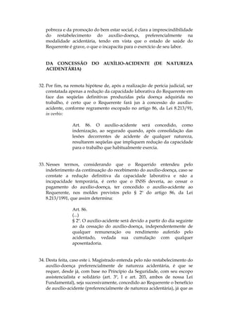 pobreza e da promoção do bem estar social, é clara a imprescindibilidade
do restabelecimento do auxílio-doença, preferencialmente na
modalidade acidentária, tendo em vista que o estado de saúde do
Requerente é grave, o que o incapacita para o exercício de seu labor.
DA CONCESSÃO DO AUXÍLIO-ACIDENTE (DE NATUREZA
ACIDENTÁRIA)
32. Por fim, na remota hipótese de, após a realização de perícia judicial, ser
constatada apenas a redução da capacidade laborativa do Requerente em
face das seqüelas definitivas produzidas pela doença adquirida no
trabalho, é certo que o Requerente fará jus à concessão do auxílio-
acidente, conforme regramento escopado no artigo 86, da Lei 8.213/91,
in verbis:
Art. 86. O auxílio-acidente será concedido, como
indenização, ao segurado quando, após consolidação das
lesões decorrentes de acidente de qualquer natureza,
resultarem seqüelas que impliquem redução da capacidade
para o trabalho que habitualmente exercia.
33. Nesses termos, considerando que o Requerido entendeu pelo
indeferimento da continuação do recebimento do auxílio-doença, caso se
constate a redução definitiva da capacidade laborativa e não a
incapacidade temporária, é certo que o INSS deveria, ao cessar o
pagamento do auxílio-doença, ter concedido o auxílio-acidente ao
Requerente, nos moldes previstos pelo § 2º do artigo 86, da Lei
8.213/1991, que assim determina:
Art. 86.
(...)
§ 2º. O auxílio-acidente será devido a partir do dia seguinte
ao da cessação do auxílio-doença, independentemente de
qualquer remuneração ou rendimento auferido pelo
acidentado, vedada sua cumulação com qualquer
aposentadoria.
34. Desta feita, caso este i. Magistrado entenda pelo não restabelecimento do
auxílio-doença preferencialmente de natureza acidentária, é que se
requer, desde já, com base no Princípio da Seguridade, com seu escopo
assistencialista e solidário (art. 3º, I e art. 203, ambos de nossa Lei
Fundamental), seja sucessivamente, concedido ao Requerente o benefício
de auxílio-acidente (preferencialmente de natureza acidentária), já que as
 