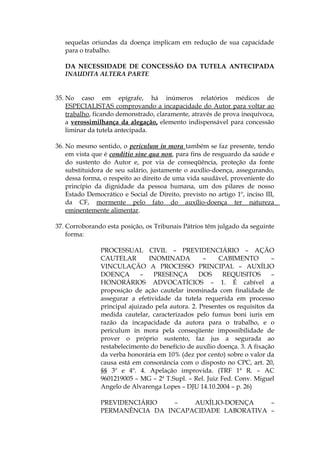sequelas oriundas da doença implicam em redução de sua capacidade
para o trabalho.
DA NECESSIDADE DE CONCESSÃO DA TUTELA ANTECIPADA
INAUDITA ALTERA PARTE
35. No caso em epígrafe, há inúmeros relatórios médicos de
ESPECIALISTAS comprovando a incapacidade do Autor para voltar ao
trabalho, ficando demonstrado, claramente, através de prova inequívoca,
a verossimilhança da alegação, elemento indispensável para concessão
liminar da tutela antecipada.
36. No mesmo sentido, o periculum in mora também se faz presente, tendo
em vista que é conditio sine qua non, para fins de resguardo da saúde e
do sustento do Autor e, por via de conseqüência, proteção da fonte
substituidora de seu salário, justamente o auxílio-doença, assegurando,
dessa forma, o respeito ao direito de uma vida saudável, proveniente do
princípio da dignidade da pessoa humana, um dos pilares de nosso
Estado Democrático e Social de Direito, previsto no artigo 1º, inciso III,
da CF, mormente pelo fato do auxílio-doença ter natureza
eminentemente alimentar.
37. Corroborando esta posição, os Tribunais Pátrios têm julgado da seguinte
forma:
PROCESSUAL CIVIL – PREVIDENCIÁRIO – AÇÃO
CAUTELAR INOMINADA – CABIMENTO –
VINCULAÇÃO A PROCESSO PRINCIPAL – AUXÍLIO
DOENÇA – PRESENÇA DOS REQUISITOS –
HONORÁRIOS ADVOCATÍCIOS – 1. É cabível a
proposição de ação cautelar inominada com finalidade de
assegurar a efetividade da tutela requerida em processo
principal ajuizado pela autora. 2. Presentes os requisitos da
medida cautelar, caracterizados pelo fumus boni iuris em
razão da incapacidade da autora para o trabalho, e o
periculum in mora pela conseqüente impossibilidade de
prover o próprio sustento, faz jus a segurada ao
restabelecimento do benefício de auxílio doença. 3. A fixação
da verba honorária em 10% (dez por cento) sobre o valor da
causa está em consonância com o disposto no CPC, art. 20,
§§ 3º e 4º. 4. Apelação improvida. (TRF 1ª R. – AC
9601219005 – MG – 2ª T.Supl. – Rel. Juiz Fed. Conv. Miguel
Angelo de Alvarenga Lopes – DJU 14.10.2004 – p. 26)
PREVIDENCIÁRIO – AUXÍLIO-DOENÇA –
PERMANÊNCIA DA INCAPACIDADE LABORATIVA –
 