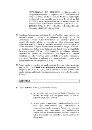 MANUTENÇÃO DO BENEFÍCIO – Comprovada a
incapacidade definitiva do segurado para o exercício de sua
função habitual, aliada à ausência da devida reabilitação
profissional, resta mantida, nos termos do art. 62 da Lei
8.213/91, a sentença que indeferiu o pedido de cessação do
auxílio-doença judicialmente concedido. (TRF 4ª R. – AC
2004.04.01.039224-0 – 5ª T. – Rel. Des. Fed. Otávio Roberto
Pamplona – DJU 06.07.2005 – p. 754)
38. Ora douto Julgador, em matéria de Direito Previdenciário, presentes os
requisitos legais à concessão do benefício do artigo 201, I, da
Constituição Federal, meros formalismos da legislação processual
vigente não podem obstar a concessão da tutela antecipada, para
determinar ao INSS o imediato restabelecimento do benefício, que é de
caráter alimentar, sob pena de se sobrepor a norma do artigo 273 do CPC
aos fundamentos da República Federativa do Brasil, como a “dignidade
da pessoa humana” (CF, art. 1º, III), impedindo que o Poder Judiciário
contribua no sentido da concretização dos objetivos da mesma
República, que são “construir uma sociedade livre, justa e solidária”,
bem como “erradicar a pobreza e a marginalização e reduzir as
desigualdades sociais e regionais” (CF, art. 3º, I e III).
39. Assim sendo, o benefício de auxílio-doença deve ser restabelecido em
sede de TUTELA ANTECIPADA (inaudita altera pars), nos moldes do
artigo 62, da Lei nº 8.213/91, com a conversão de sua natureza em
auxílio-doença acidentário, ou, sucessivamente, a concessão do auxílio-
acidente.
DO PEDIDO
40. Diante de todo o exposto, o Postulante requer:
a) A concessão dos benefícios da Justiça Gratuita, nos
moldes do artigo 129, parágrafo único, da Lei nº
8.213/91 c/c Lei nº 1.060/50;
b) A antecipação dos efeitos da tutela inaudita altera parte
para que imediatamente seja restabelecido o
pagamento do auxílio-doença ao Autor, bem como que
o mesmo seja convertido em auxílio-doença
acidentário ou, alternativamente, que seja deferida a
tutela antecipada para conceder o auxílio-acidente ao
Requerente;
 