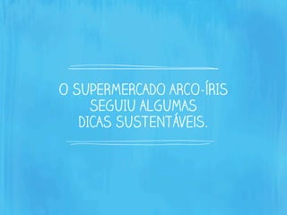 O SUPERMERCADO ARCO-ÍRIS
SEGUIU ALGUMAS
DICAS SUSTENTáveis.
 